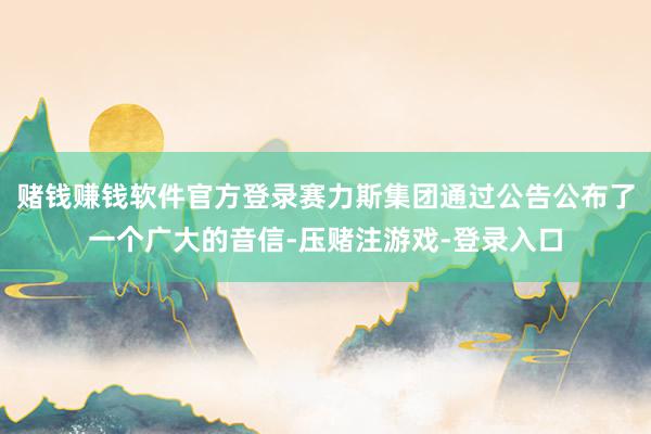 赌钱赚钱软件官方登录赛力斯集团通过公告公布了一个广大的音信-压赌注游戏-登录入口