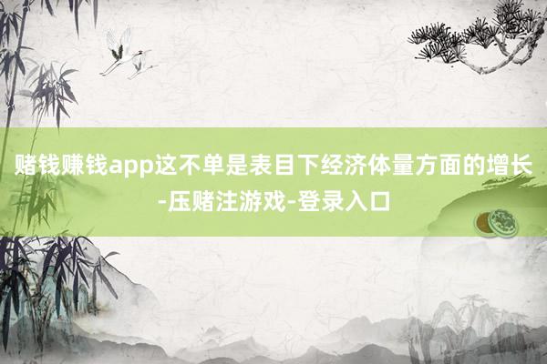 赌钱赚钱app这不单是表目下经济体量方面的增长-压赌注游戏-登录入口