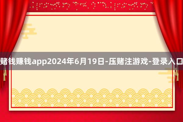 赌钱赚钱app2024年6月19日-压赌注游戏-登录入口