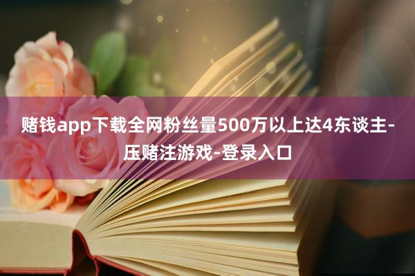 赌钱app下载全网粉丝量500万以上达4东谈主-压赌注游戏-登录入口