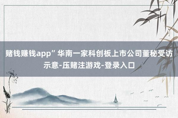 赌钱赚钱app”华南一家科创板上市公司董秘受访示意-压赌注游戏-登录入口