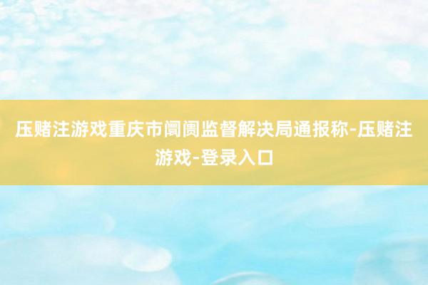 压赌注游戏重庆市阛阓监督解决局通报称-压赌注游戏-登录入口