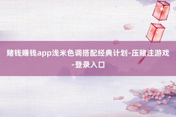 赌钱赚钱app浅米色调搭配经典计划-压赌注游戏-登录入口