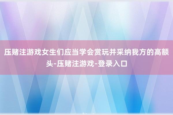 压赌注游戏女生们应当学会赏玩并采纳我方的高额头-压赌注游戏-登录入口