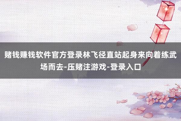 赌钱赚钱软件官方登录林飞径直站起身来向着练武场而去-压赌注游戏-登录入口