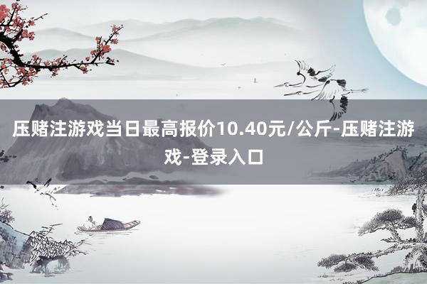 压赌注游戏当日最高报价10.40元/公斤-压赌注游戏-登录入口