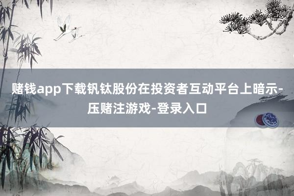 赌钱app下载钒钛股份在投资者互动平台上暗示-压赌注游戏-登录入口