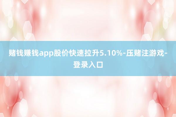 赌钱赚钱app股价快速拉升5.10%-压赌注游戏-登录入口