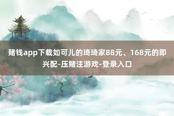 赌钱app下载如可儿的琦琦家88元、168元的即兴配-压赌注游戏-登录入口