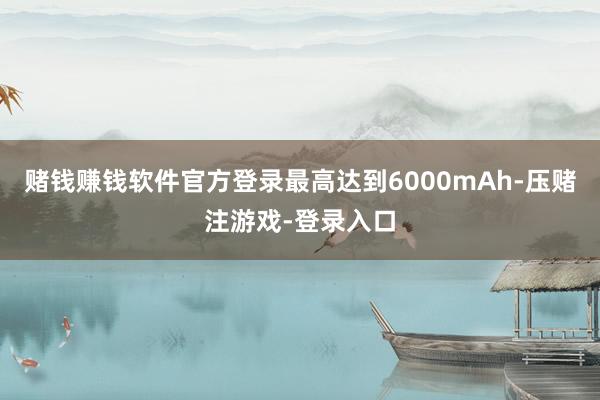 赌钱赚钱软件官方登录最高达到6000mAh-压赌注游戏-登录入口