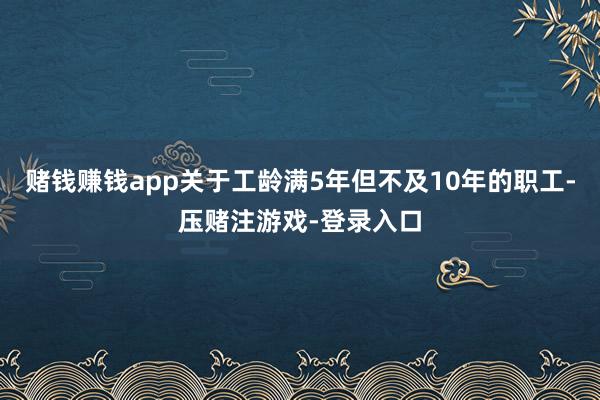 赌钱赚钱app关于工龄满5年但不及10年的职工-压赌注游戏-登录入口