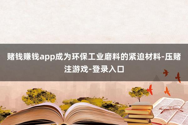 赌钱赚钱app成为环保工业磨料的紧迫材料-压赌注游戏-登录入口