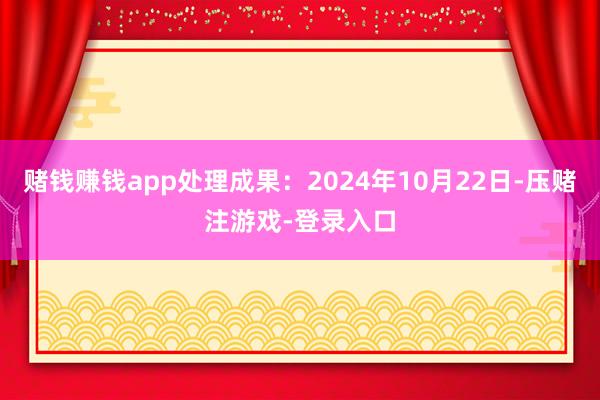 赌钱赚钱app处理成果：2024年10月22日-压赌注游戏-登录入口