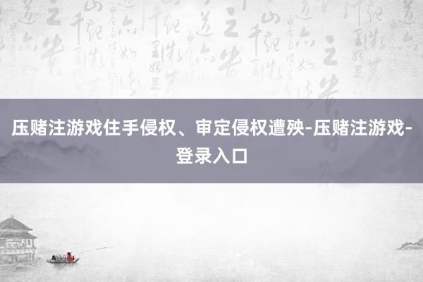 压赌注游戏住手侵权、审定侵权遭殃-压赌注游戏-登录入口