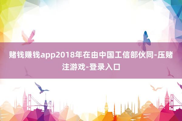 赌钱赚钱app　　2018年在由中国工信部伙同-压赌注游戏-登录入口