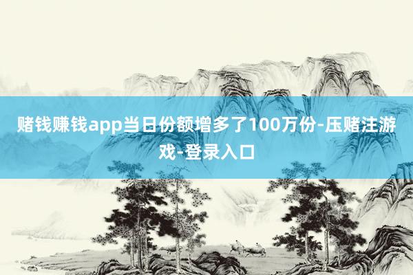 赌钱赚钱app当日份额增多了100万份-压赌注游戏-登录入口