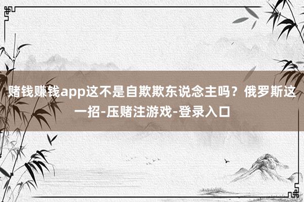 赌钱赚钱app这不是自欺欺东说念主吗？俄罗斯这一招-压赌注游戏-登录入口