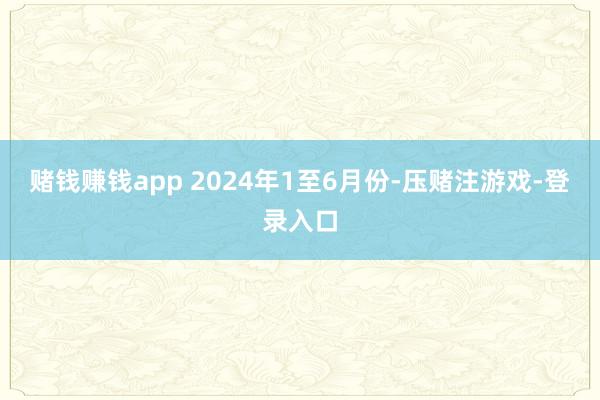 赌钱赚钱app 　　2024年1至6月份-压赌注游戏-登录入口