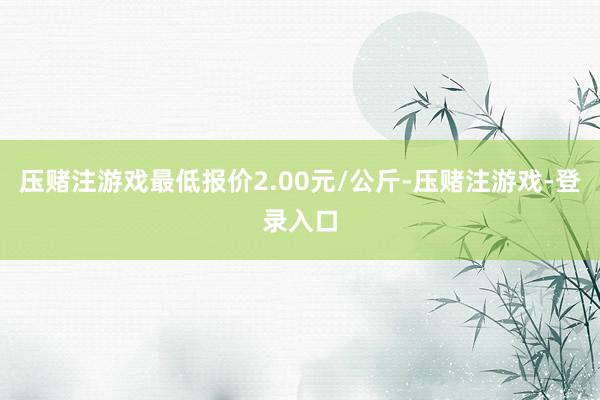 压赌注游戏最低报价2.00元/公斤-压赌注游戏-登录入口