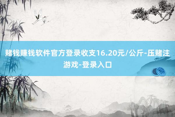 赌钱赚钱软件官方登录收支16.20元/公斤-压赌注游戏-登录入口