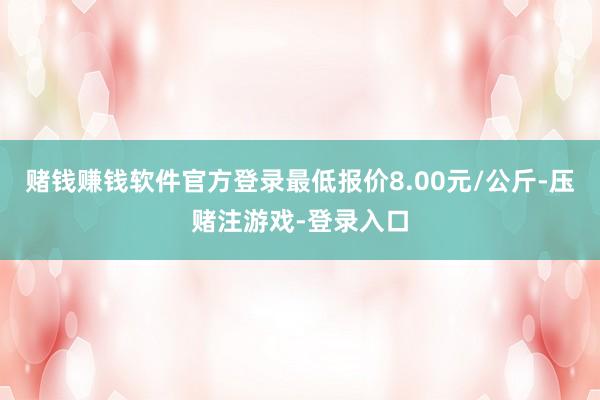 赌钱赚钱软件官方登录最低报价8.00元/公斤-压赌注游戏-登录入口