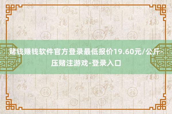 赌钱赚钱软件官方登录最低报价19.60元/公斤-压赌注游戏-登录入口