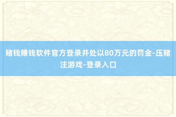 赌钱赚钱软件官方登录并处以80万元的罚金-压赌注游戏-登录入口