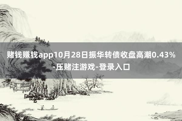 赌钱赚钱app10月28日振华转债收盘高潮0.43%-压赌注游戏-登录入口