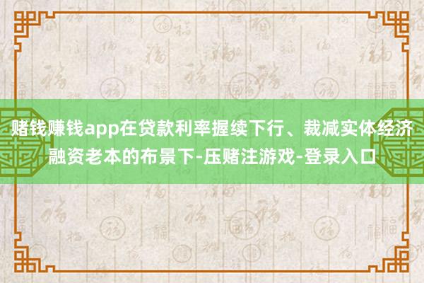 赌钱赚钱app在贷款利率握续下行、裁减实体经济融资老本的布景下-压赌注游戏-登录入口