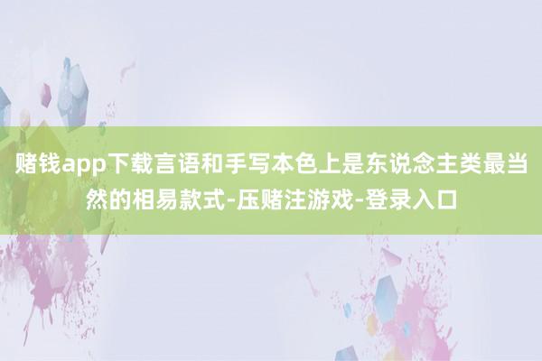 赌钱app下载言语和手写本色上是东说念主类最当然的相易款式-压赌注游戏-登录入口