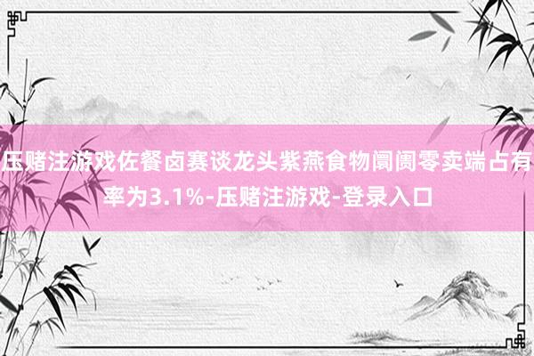 压赌注游戏佐餐卤赛谈龙头紫燕食物阛阓零卖端占有率为3.1%-压赌注游戏-登录入口