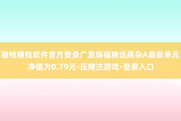 赌钱赚钱软件官方登录广发瑞福精选羼杂A最新单元净值为0.79元-压赌注游戏-登录入口