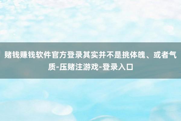 赌钱赚钱软件官方登录其实并不是挑体魄、或者气质-压赌注游戏-登录入口