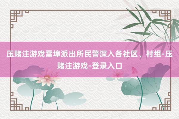 压赌注游戏雷埠派出所民警深入各社区、村组-压赌注游戏-登录入口