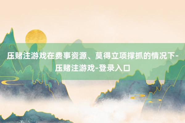 压赌注游戏在费事资源、莫得立项撑抓的情况下-压赌注游戏-登录入口