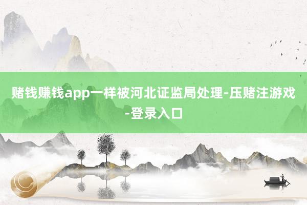 赌钱赚钱app一样被河北证监局处理-压赌注游戏-登录入口