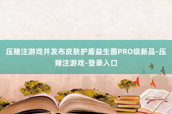 压赌注游戏并发布皮肤护盾益生菌PRO级新品-压赌注游戏-登录入口