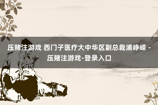 压赌注游戏 西门子医疗大中华区副总裁浦峥嵘 -压赌注游戏-登录入口