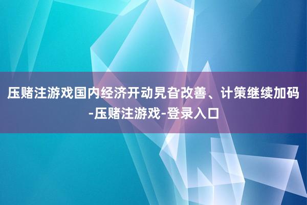 压赌注游戏国内经济开动旯旮改善、计策继续加码-压赌注游戏-登录入口