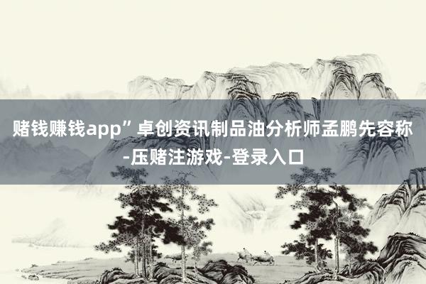 赌钱赚钱app”卓创资讯制品油分析师孟鹏先容称-压赌注游戏-登录入口