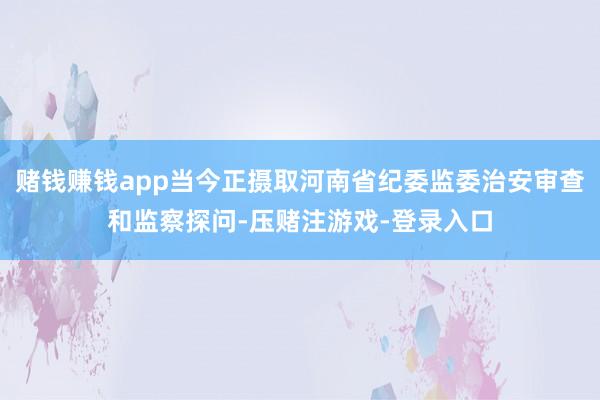 赌钱赚钱app当今正摄取河南省纪委监委治安审查和监察探问-压赌注游戏-登录入口