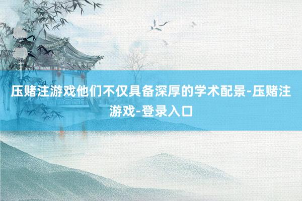 压赌注游戏他们不仅具备深厚的学术配景-压赌注游戏-登录入口