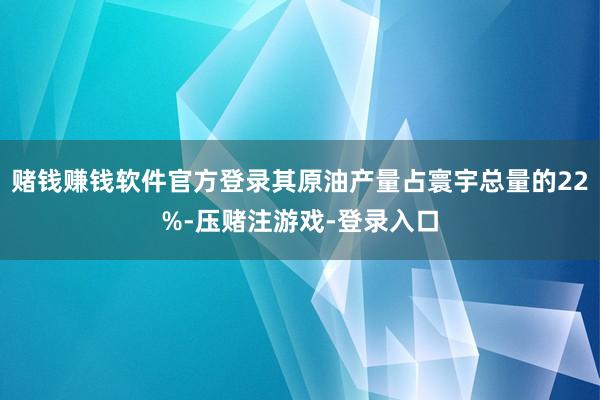 赌钱赚钱软件官方登录其原油产量占寰宇总量的22%-压赌注游戏-登录入口