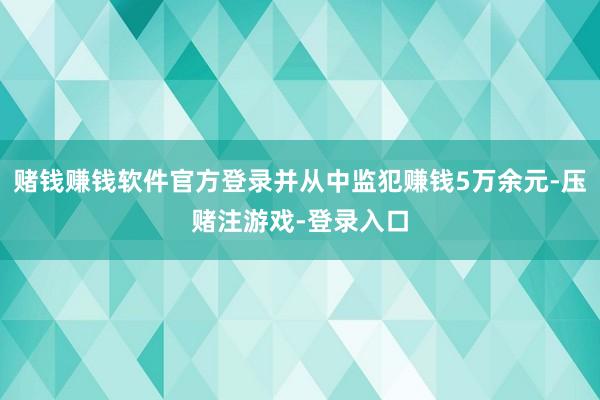 赌钱赚钱软件官方登录并从中监犯赚钱5万余元-压赌注游戏-登录入口