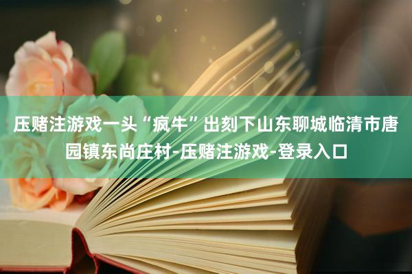 压赌注游戏一头“疯牛”出刻下山东聊城临清市唐园镇东尚庄村-压赌注游戏-登录入口