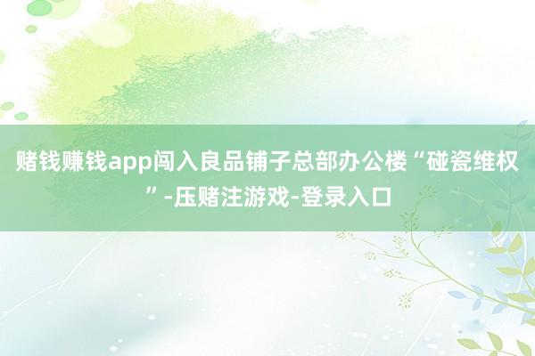 赌钱赚钱app闯入良品铺子总部办公楼“碰瓷维权”-压赌注游戏-登录入口