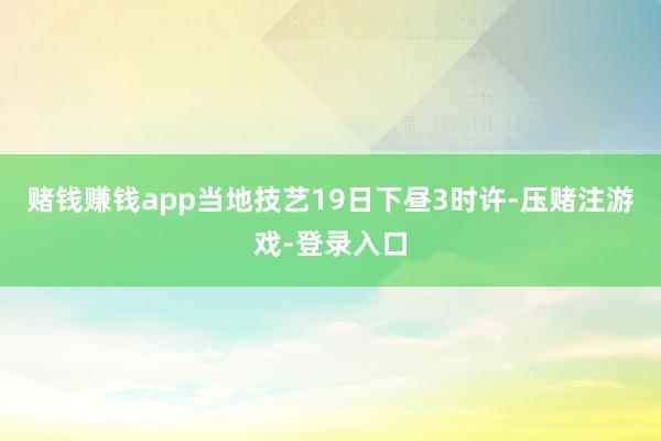 赌钱赚钱app当地技艺19日下昼3时许-压赌注游戏-登录入口