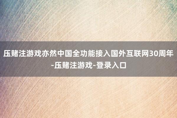 压赌注游戏亦然中国全功能接入国外互联网30周年-压赌注游戏-登录入口