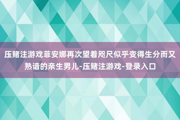 压赌注游戏菲安娜再次望着咫尺似乎变得生分而又熟谙的亲生男儿-压赌注游戏-登录入口