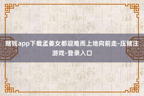 赌钱app下载孟姜女都迎难而上地向前走-压赌注游戏-登录入口